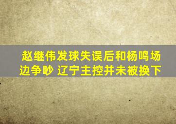 赵继伟发球失误后和杨鸣场边争吵 辽宁主控并未被换下